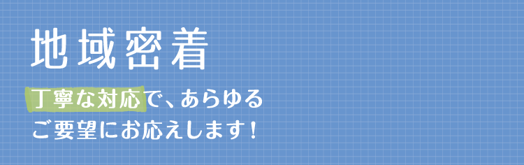 【地域密着】丁寧な対応で、あらゆるご要望にお応えします！